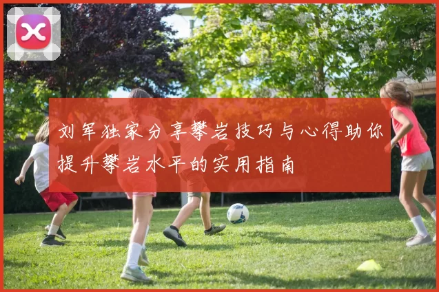 刘军独家分享攀岩技巧与心得助你提升攀岩水平的实用指南