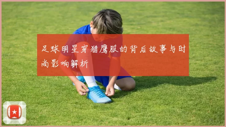 足球明星穿猎鹰服的背后故事与时尚影响解析