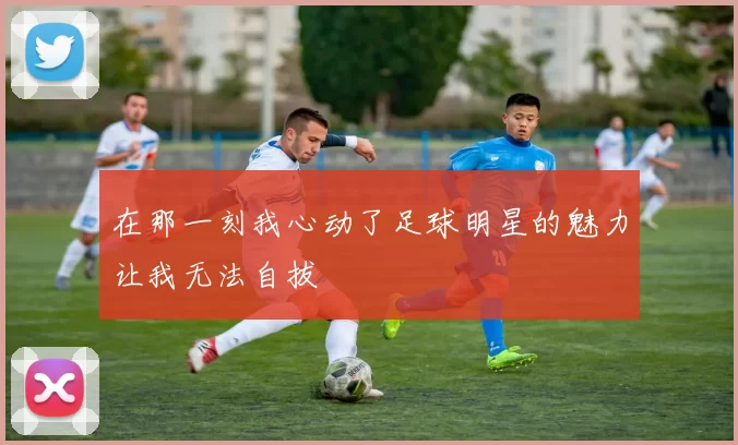 在那一刻我心动了足球明星的魅力让我无法自拔
