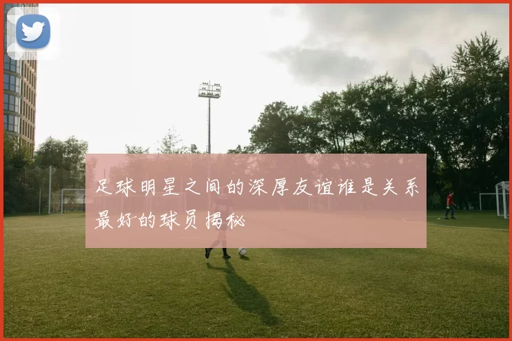 足球明星之间的深厚友谊谁是关系最好的球员揭秘