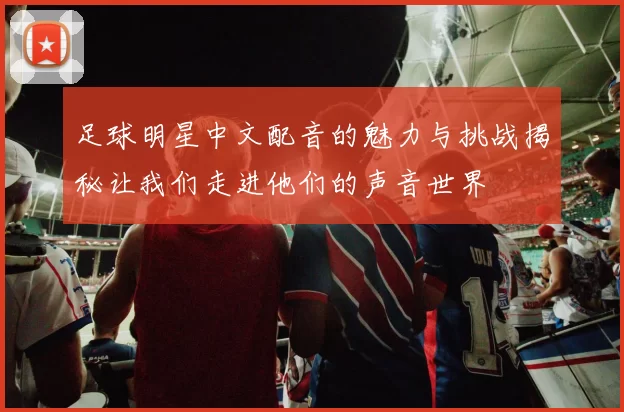 足球明星中文配音的魅力与挑战揭秘让我们走进他们的声音世界