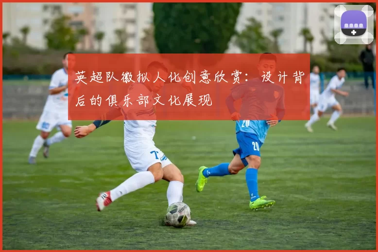 英超队徽拟人化创意欣赏：设计背后的俱乐部文化展现