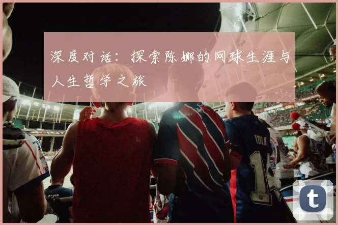 深度对话：探索陈娜的网球生涯与人生哲学之旅
