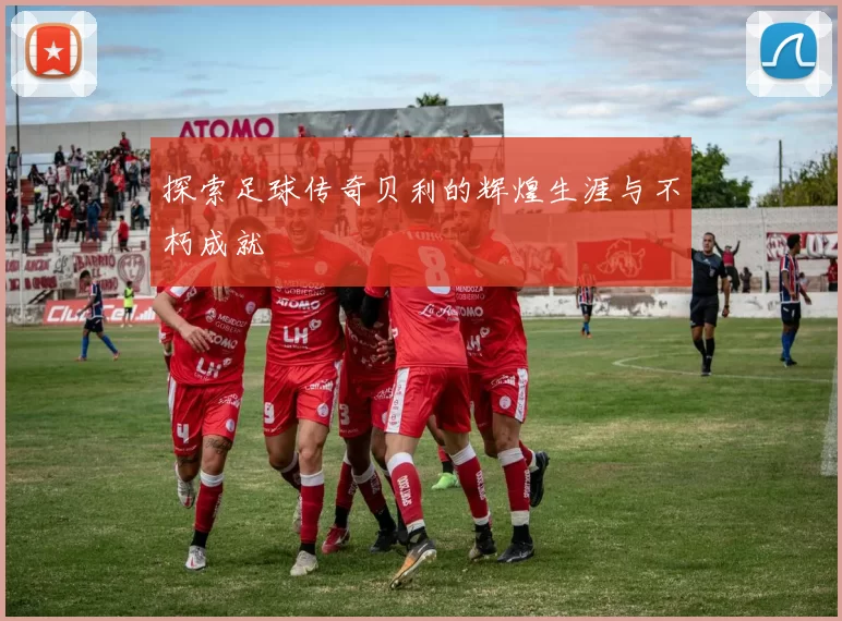 探索足球传奇贝利的辉煌生涯与不朽成就