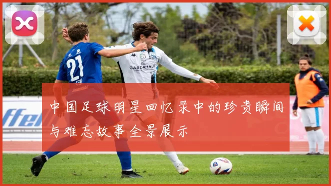 中国足球明星回忆录中的珍贵瞬间与难忘故事全景展示
