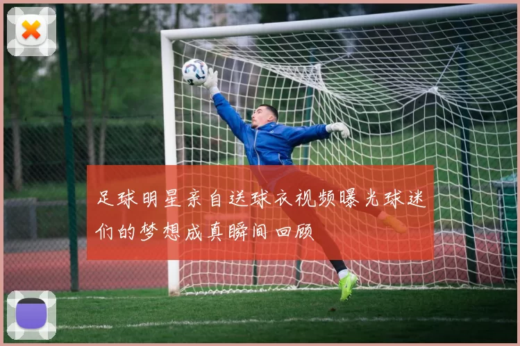 足球明星亲自送球衣视频曝光球迷们的梦想成真瞬间回顾