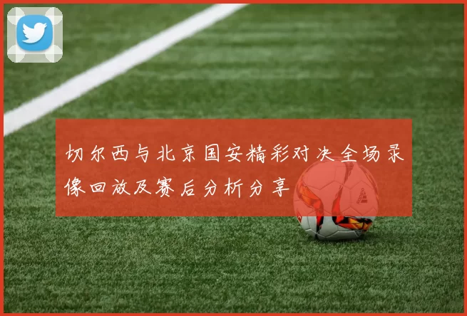 切尔西与北京国安精彩对决全场录像回放及赛后分析分享
