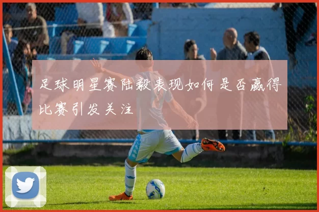 足球明星赛陆毅表现如何是否赢得比赛引发关注