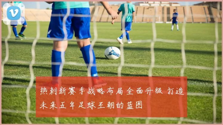 热刺新赛季战略布局全面升级 打造未来五年足球王朝的蓝图