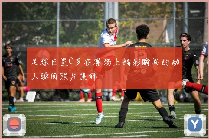 足球巨星C罗在赛场上精彩瞬间的动人瞬间照片集锦