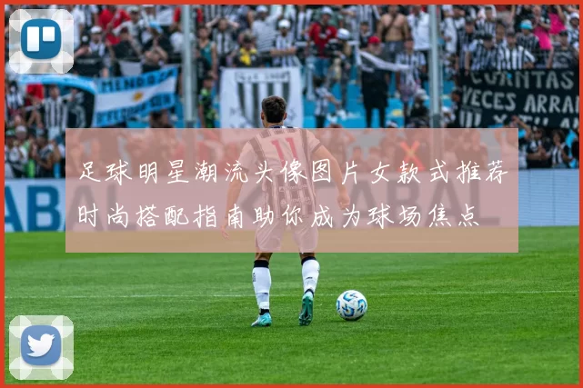 足球明星潮流头像图片女款式推荐时尚搭配指南助你成为球场焦点
