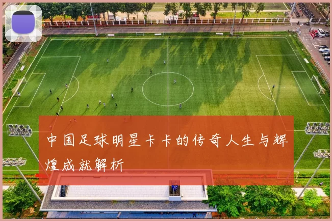 中国足球明星卡卡的传奇人生与辉煌成就解析