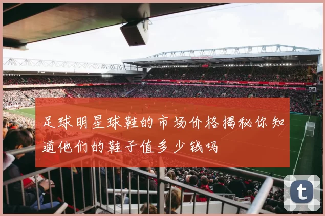 足球明星球鞋的市场价格揭秘你知道他们的鞋子值多少钱吗