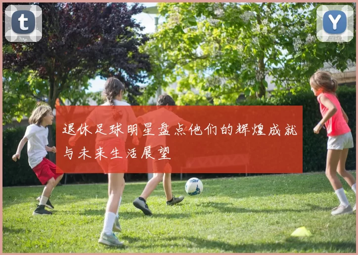退休足球明星盘点他们的辉煌成就与未来生活展望