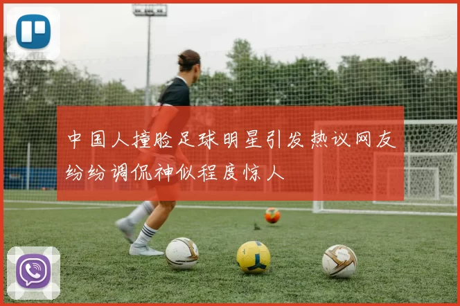 中国人撞脸足球明星引发热议网友纷纷调侃神似程度惊人
