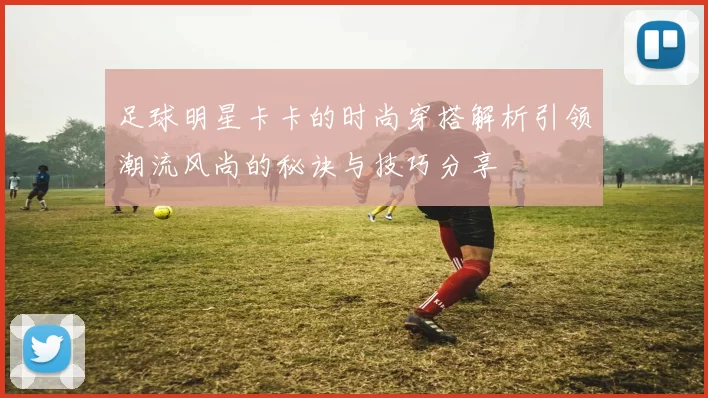 足球明星卡卡的时尚穿搭解析引领潮流风尚的秘诀与技巧分享