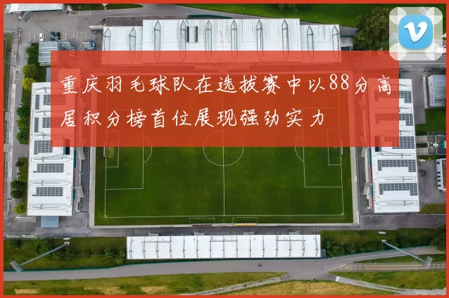 重庆羽毛球队在选拔赛中以88分高居积分榜首位展现强劲实力