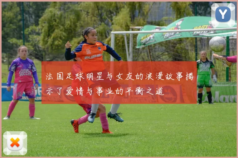法国足球明星与女友的浪漫故事揭示了爱情与事业的平衡之道