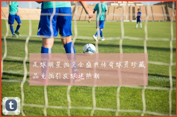 足球明星拍卖会盛典传奇球员珍藏品竞拍引发球迷热潮