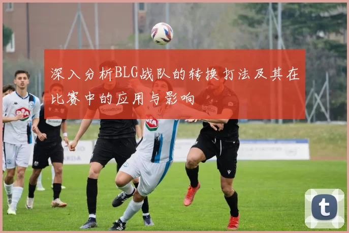 深入分析BLG战队的转换打法及其在比赛中的应用与影响