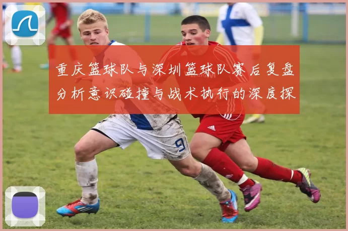 重庆篮球队与深圳篮球队赛后复盘分析意识碰撞与战术执行的深度探讨