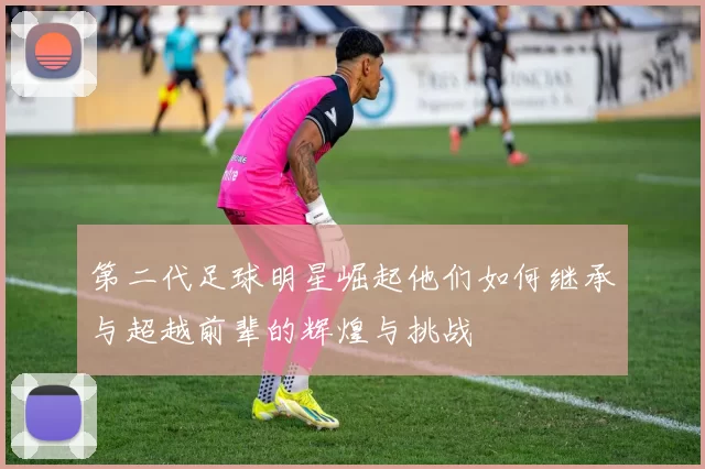 第二代足球明星崛起他们如何继承与超越前辈的辉煌与挑战