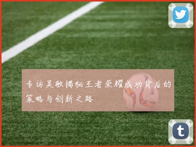 专访吴敏揭秘王者荣耀成功背后的策略与创新之路