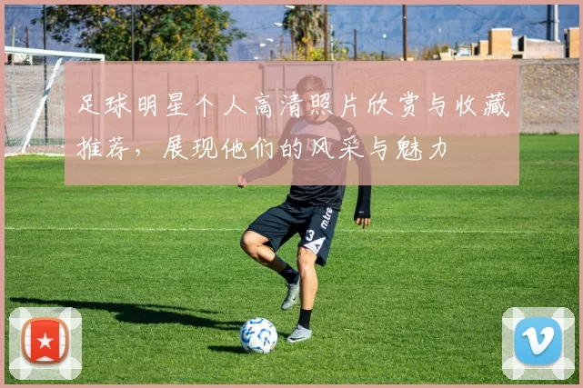 足球明星个人高清照片欣赏与收藏推荐，展现他们的风采与魅力