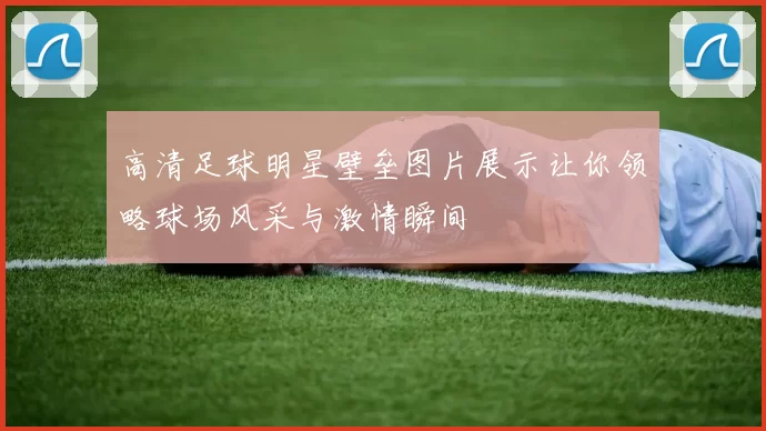 高清足球明星壁垒图片展示让你领略球场风采与激情瞬间