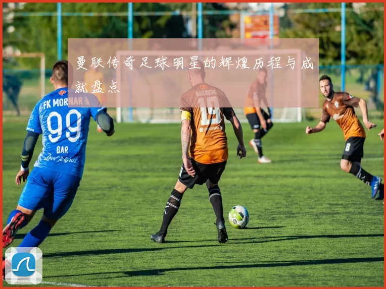 曼联传奇足球明星的辉煌历程与成就盘点