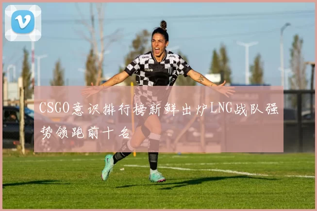 CSGO意识排行榜新鲜出炉LNG战队强势领跑前十名
