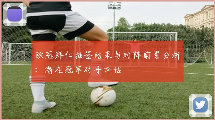 欧冠拜仁抽签结果与对阵前景分析：潜在冠军对手评估