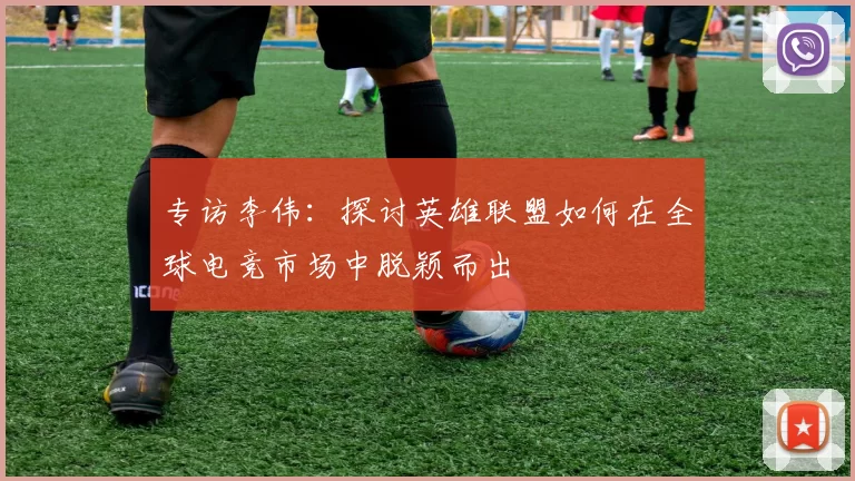 专访李伟：探讨英雄联盟如何在全球电竞市场中脱颖而出