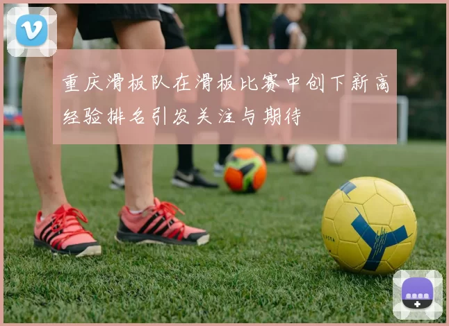 重庆滑板队在滑板比赛中创下新高经验排名引发关注与期待