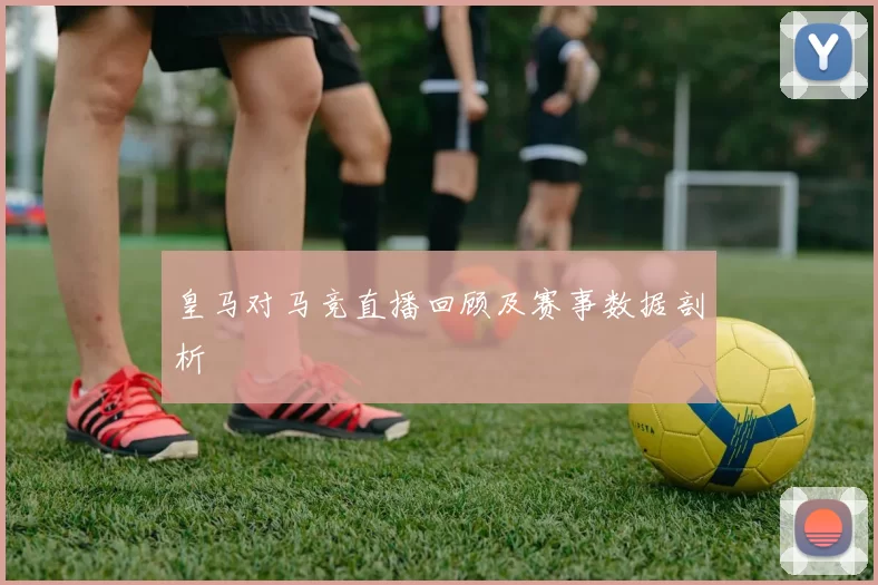 皇马对马竞直播回顾及赛事数据剖析