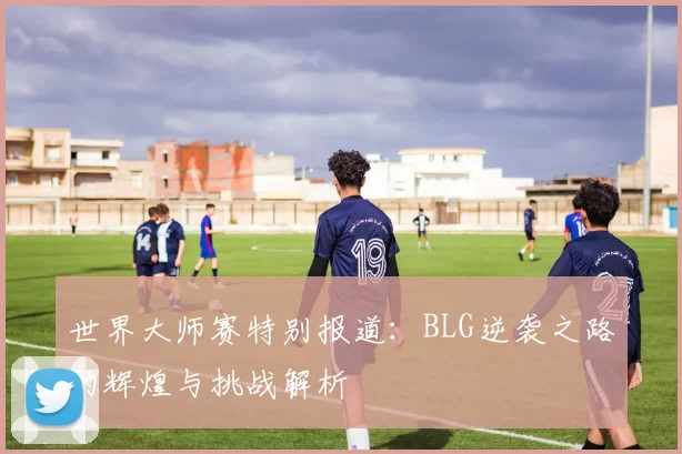 世界大师赛特别报道：BLG逆袭之路的辉煌与挑战解析