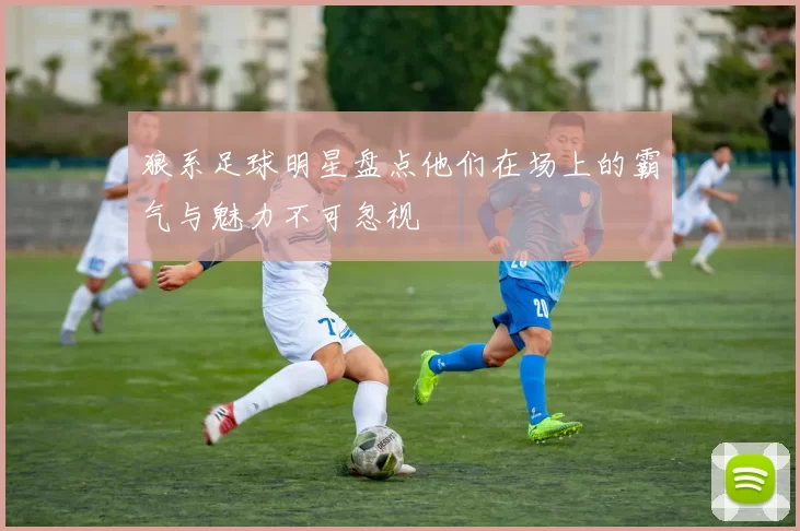 狼系足球明星盘点他们在场上的霸气与魅力不可忽视