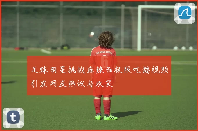足球明星挑战麻辣面极限吃播视频引发网友热议与欢笑