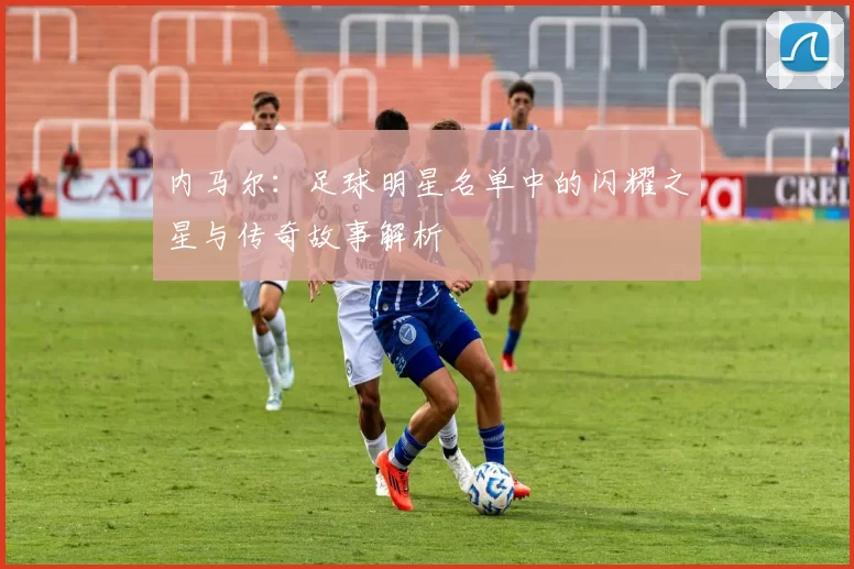 内马尔：足球明星名单中的闪耀之星与传奇故事解析