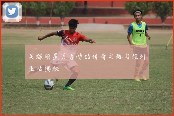 足球明星贝吉特的传奇之路与场外生活揭秘