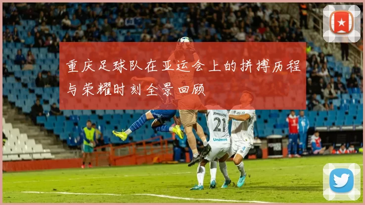 重庆足球队在亚运会上的拼搏历程与荣耀时刻全景回顾