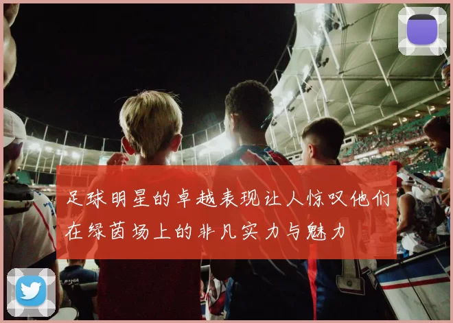 足球明星的卓越表现让人惊叹他们在绿茵场上的非凡实力与魅力