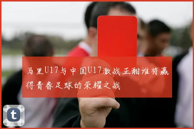 马里U17与中国U17激战正酣谁将赢得青春足球的荣耀之战