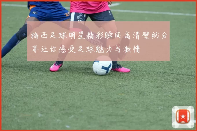 梅西足球明星精彩瞬间高清壁纸分享让你感受足球魅力与激情