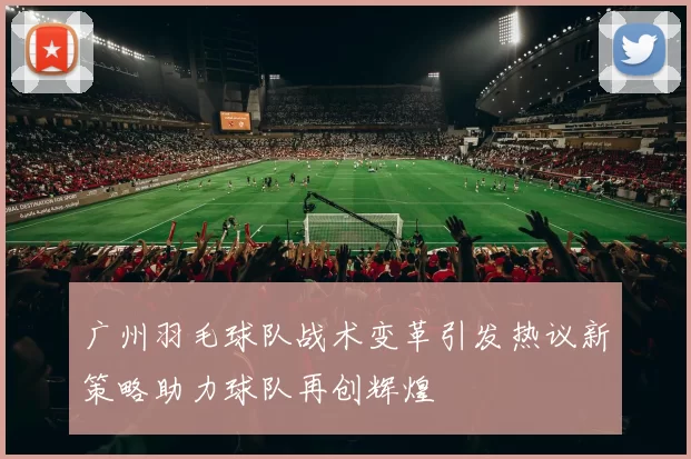 广州羽毛球队战术变革引发热议新策略助力球队再创辉煌