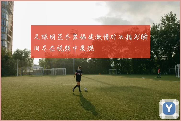 足球明星齐聚福建激情对决精彩瞬间尽在视频中展现