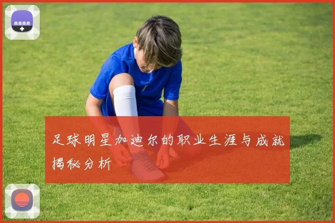 足球明星加迪尔的职业生涯与成就揭秘分析