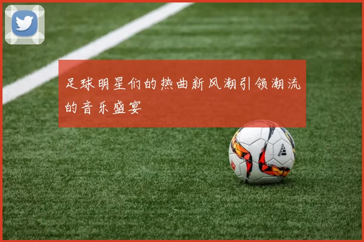 足球明星们的热曲新风潮引领潮流的音乐盛宴