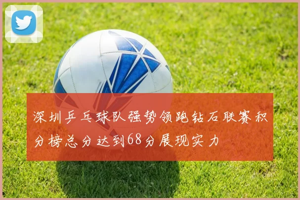 深圳乒乓球队强势领跑钻石联赛积分榜总分达到68分展现实力
