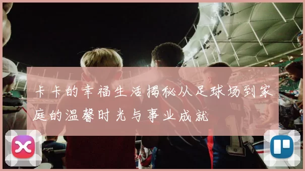 卡卡的幸福生活揭秘从足球场到家庭的温馨时光与事业成就